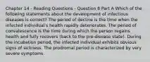 Chapter 14 - Reading Questions - Question 8 Part A Which of the following statements about the development of infectious diseases is correct? The period of decline is the time when the infected individual's health rapidly deteriorates. The period of convalescence is the time during which the person regains health and fully recovers (back to the pre-disease state). During the incubation period, the infected individual exhibits obvious signs of sickness. The prodromal period is characterized by very severe symptoms.