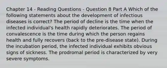 Chapter 14 - Reading Questions - Question 8 Part A Which of the following statements about the development of infectious diseases is correct? The period of decline is the time when the infected individual's health rapidly deteriorates. The period of convalescence is the time during which the person regains health and fully recovers (back to the pre-disease state). During the incubation period, the infected individual exhibits obvious signs of sickness. The prodromal period is characterized by very severe symptoms.