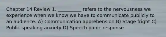 Chapter 14 Review 1. __________ refers to the nervousness we experience when we know we have to communicate publicly to an audience. A) Communication apprehension B) Stage fright C) Public speaking anxiety D) Speech panic response