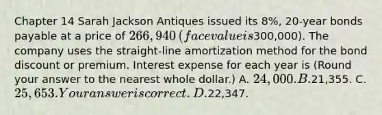 Chapter 14 Sarah Jackson Antiques issued its 8​%, 20​-year bonds payable at a price of 266,940 ​(face value is300,000​). The company uses the​ straight-line amortization method for the bond discount or premium. Interest expense for each year is ​(Round your answer to the nearest whole​ dollar.) A. 24,000. B.21,355. C. 25,653. Your answer is correct.D.22,347.