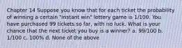 Chapter 14 Suppose you know that for each ticket the probability of winning a certain "instant win" lottery game is 1/100. You have purchased 99 tickets so far, with no luck. What is your chance that the next ticket you buy is a winner? a. 99/100 b. 1/100 c. 100% d. None of the above