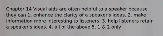 Chapter 14 Visual aids are often helpful to a speaker because they can 1. enhance the clarity of a speaker's ideas. 2. make information more interesting to listeners. 3. help listeners retain a speaker's ideas. 4. all of the above 5. 1 & 2 only