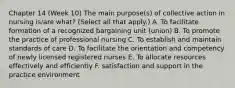 Chapter 14 (Week 10) The main purpose(s) of collective action in nursing is/are what? (Select all that apply.) A. To facilitate formation of a recognized bargaining unit (union) B. To promote the practice of professional nursing C. To establish and maintain standards of care D. To facilitate the orientation and competency of newly licensed registered nurses E. To allocate resources effectively and efficiently F. satisfaction and support in the practice environment