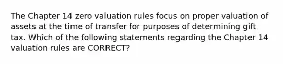 The Chapter 14 zero valuation rules focus on proper valuation of assets at the time of transfer for purposes of determining gift tax. Which of the following statements regarding the Chapter 14 valuation rules are CORRECT?