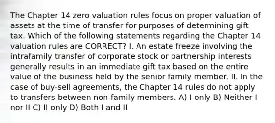 The Chapter 14 zero valuation rules focus on proper valuation of assets at the time of transfer for purposes of determining gift tax. Which of the following statements regarding the Chapter 14 valuation rules are CORRECT? I. An estate freeze involving the intrafamily transfer of corporate stock or partnership interests generally results in an immediate gift tax based on the entire value of the business held by the senior family member. II. In the case of buy-sell agreements, the Chapter 14 rules do not apply to transfers between non-family members. A) I only B) Neither I nor II C) II only D) Both I and II