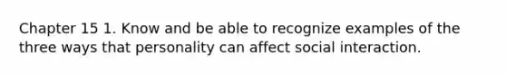 Chapter 15 1. Know and be able to recognize examples of the three ways that personality can affect social interaction.