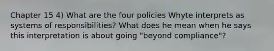 Chapter 15 4) What are the four policies Whyte interprets as systems of responsibilities? What does he mean when he says this interpretation is about going "beyond compliance"?