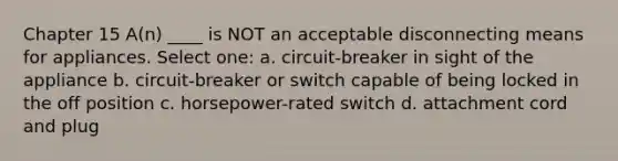 Chapter 15 A(n) ____ is NOT an acceptable disconnecting means for appliances. Select one: a. circuit-breaker in sight of the appliance b. circuit-breaker or switch capable of being locked in the off position c. horsepower-rated switch d. attachment cord and plug