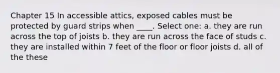 Chapter 15 In accessible attics, exposed cables must be protected by guard strips when ____. Select one: a. they are run across the top of joists b. they are run across the face of studs c. they are installed within 7 feet of the floor or floor joists d. all of the these