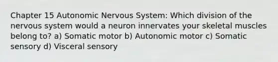 Chapter 15 Autonomic Nervous System: Which division of the nervous system would a neuron innervates your skeletal muscles belong to? a) Somatic motor b) Autonomic motor c) Somatic sensory d) Visceral sensory