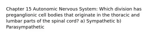 Chapter 15 Autonomic Nervous System: Which division has preganglionic cell bodies that originate in the thoracic and lumbar parts of the spinal cord? a) Sympathetic b) Parasympathetic