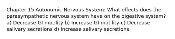 Chapter 15 Autonomic Nervous System: What effects does the parasympathetic nervous system have on the digestive system? a) Decrease GI motility b) Increase GI motility c) Decrease salivary secretions d) Increase salivary secretions