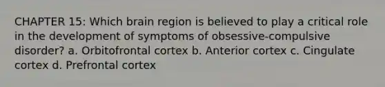 CHAPTER 15: Which brain region is believed to play a critical role in the development of symptoms of obsessive-compulsive disorder? a. Orbitofrontal cortex b. Anterior cortex c. Cingulate cortex d. Prefrontal cortex