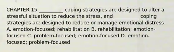 CHAPTER 15 __________ coping strategies are designed to alter a stressful situation to reduce the stress, and __________ coping strategies are designed to reduce or manage emotional distress. A. emotion-focused; rehabilitation B. rehabilitation; emotion-focused C. problem-focused; emotion-focused D. emotion-focused; problem-focused