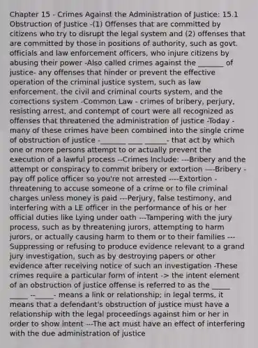 Chapter 15 - Crimes Against the Administration of Justice: 15.1 Obstruction of Justice -(1) Offenses that are committed by citizens who try to disrupt the legal system and (2) offenses that are committed by those in positions of authority, such as govt. officials and law enforcement officers, who injure citizens by abusing their power -Also called crimes against the _______ of justice- any offenses that hinder or prevent the effective operation of the criminal justice system, such as law enforcement, the civil and criminal courts system, and the corrections system -Common Law - crimes of bribery, perjury, resisting arrest, and contempt of court were all recognized as offenses that threatened the administration of justice -Today - many of these crimes have been combined into the single crime of obstruction of justice -_______ ____ ______- that act by which one or more persons attempt to or actually prevent the execution of a lawful process --Crimes Include: ---Bribery and the attempt or conspiracy to commit bribery or extortion ----Bribery - pay off police officer so you're not arrested ----Extortion - threatening to accuse someone of a crime or to file criminal charges unless money is paid ---Perjury, false testimony, and interfering with a LE officer in the performance of his or her official duties like Lying under oath ---Tampering with the jury process, such as by threatening jurors, attempting to harm jurors, or actually causing harm to them or to their families ---Suppressing or refusing to produce evidence relevant to a grand jury investigation, such as by destroying papers or other evidence after receiving notice of such an investigation -These crimes require a particular form of intent -> the intent element of an obstruction of justice offense is referred to as the _____ _____ --_____- means a link or relationship; in legal terms, it means that a defendant's obstruction of justice must have a relationship with the legal proceedings against him or her in order to show intent ---The act must have an effect of interfering with the due administration of justice