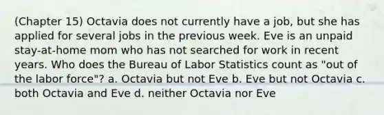 (Chapter 15) Octavia does not currently have a job, but she has applied for several jobs in the previous week. Eve is an unpaid stay-at-home mom who has not searched for work in recent years. Who does the Bureau of Labor Statistics count as "out of the labor force"? a. Octavia but not Eve b. Eve but not Octavia c. both Octavia and Eve d. neither Octavia nor Eve