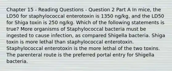 Chapter 15 - Reading Questions - Question 2 Part A In mice, the LD50 for staphylococcal enterotoxin is 1350 ng/kg, and the LD50 for Shiga toxin is 250 ng/kg. Which of the following statements is true? More organisms of Staphylococcal bacteria must be ingested to cause infection, as compared Shigella bacteria. Shiga toxin is more lethal than staphylococcal enterotoxin. Staphylococcal enterotoxin is the more lethal of the two toxins. The parenteral route is the preferred portal entry for Shigella bacteria.