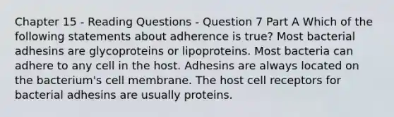 Chapter 15 - Reading Questions - Question 7 Part A Which of the following statements about adherence is true? Most bacterial adhesins are glycoproteins or lipoproteins. Most bacteria can adhere to any cell in the host. Adhesins are always located on the bacterium's cell membrane. The host cell receptors for bacterial adhesins are usually proteins.