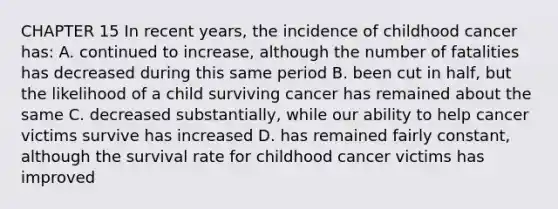 CHAPTER 15 In recent years, the incidence of childhood cancer has: A. continued to increase, although the number of fatalities has decreased during this same period B. been cut in half, but the likelihood of a child surviving cancer has remained about the same C. decreased substantially, while our ability to help cancer victims survive has increased D. has remained fairly constant, although the survival rate for childhood cancer victims has improved