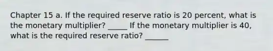 Chapter 15 a. If the required reserve ratio is 20 percent, what is the monetary multiplier? _____ If the monetary multiplier is 40, what is the required reserve ratio? ______