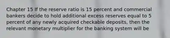 Chapter 15 If the reserve ratio is 15 percent and commercial bankers decide to hold additional excess reserves equal to 5 percent of any newly acquired checkable deposits, then the relevant monetary multiplier for the banking system will be