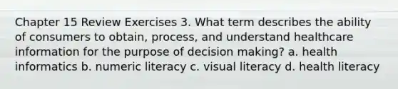 Chapter 15 Review Exercises 3. What term describes the ability of consumers to obtain, process, and understand healthcare information for the purpose of decision making? a. health informatics b. numeric literacy c. visual literacy d. health literacy