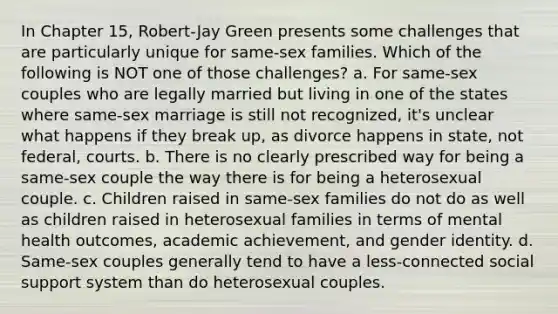 In Chapter 15, Robert-Jay Green presents some challenges that are particularly unique for same-sex families. Which of the following is NOT one of those challenges? a. For same-sex couples who are legally married but living in one of the states where same-sex marriage is still not recognized, it's unclear what happens if they break up, as divorce happens in state, not federal, courts. b. There is no clearly prescribed way for being a same-sex couple the way there is for being a heterosexual couple. c. Children raised in same-sex families do not do as well as children raised in heterosexual families in terms of mental health outcomes, academic achievement, and gender identity. d. Same-sex couples generally tend to have a less-connected social support system than do heterosexual couples.