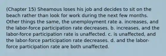 (Chapter 15) Sheamous loses his job and decides to sit on the beach rather than look for work during the next few months. Other things the same, the unemployment rate a. increases, and the labor-force participation rate decreases. b. increases, and the labor-force participation rate is unaffected. c. is unaffected, and the labor-force participation rate decreases. d. and the labor-force participation rate are both unaffected.