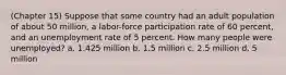 (Chapter 15) Suppose that some country had an adult population of about 50 million, a labor-force participation rate of 60 percent, and an unemployment rate of 5 percent. How many people were unemployed? a. 1.425 million b. 1.5 million c. 2.5 million d. 5 million