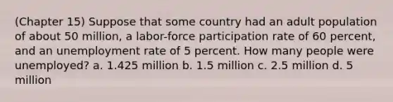 (Chapter 15) Suppose that some country had an adult population of about 50 million, a labor-force participation rate of 60 percent, and an unemployment rate of 5 percent. How many people were unemployed? a. 1.425 million b. 1.5 million c. 2.5 million d. 5 million