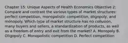 Chapter 15: Unique Aspects of Health Economics Objective 2: Compare and contrast the various types of market structures: perfect competition, monopolistic competition, oligopoly, and monopoly. Which type of market structure has no collusion, many buyers and sellers, a standardization of products, as well as a freedom of entry and exit from the market? A. Monopoly B. Oligopoly C. Monopolistic competition D. Perfect competition