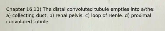 Chapter 16 13) The distal convoluted tubule empties into a/the: a) collecting duct. b) renal pelvis. c) loop of Henle. d) proximal convoluted tubule.