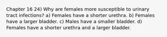 Chapter 16 24) Why are females more susceptible to urinary tract infections? a) Females have a shorter urethra. b) Females have a larger bladder. c) Males have a smaller bladder. d) Females have a shorter urethra and a larger bladder.