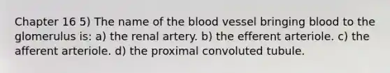 Chapter 16 5) The name of <a href='https://www.questionai.com/knowledge/k7oXMfj7lk-the-blood' class='anchor-knowledge'>the blood</a> vessel bringing blood to the glomerulus is: a) the renal artery. b) the efferent arteriole. c) the afferent arteriole. d) the proximal convoluted tubule.