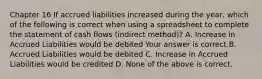 Chapter 16 If accrued liabilities increased during the​ year, which of the following is correct when using a spreadsheet to complete the statement of cash flows​ (indirect method)? A. Increase in Accrued Liabilities would be debited Your answer is correct.B. Accrued Liabilities would be debited C. Increase in Accrued Liabilities would be credited D. None of the above is correct.