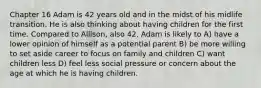 Chapter 16 Adam is 42 years old and in the midst of his midlife transition. He is also thinking about having children for the first time. Compared to Allison, also 42, Adam is likely to A) have a lower opinion of himself as a potential parent B) be more willing to set aside career to focus on family and children C) want children less D) feel less social pressure or concern about the age at which he is having children.