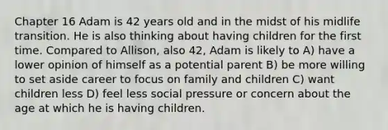 Chapter 16 Adam is 42 years old and in the midst of his midlife transition. He is also thinking about having children for the first time. Compared to Allison, also 42, Adam is likely to A) have a lower opinion of himself as a potential parent B) be more willing to set aside career to focus on family and children C) want children less D) feel less social pressure or concern about the age at which he is having children.