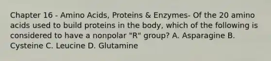 Chapter 16 - Amino Acids, Proteins & Enzymes- Of the 20 amino acids used to build proteins in the body, which of the following is considered to have a nonpolar "R" group? A. Asparagine B. Cysteine C. Leucine D. Glutamine