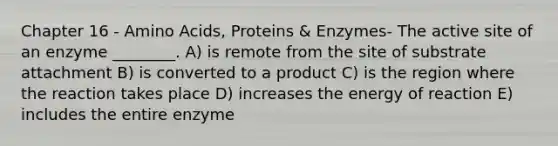 Chapter 16 - Amino Acids, Proteins & Enzymes- The active site of an enzyme ________. A) is remote from the site of substrate attachment B) is converted to a product C) is the region where the reaction takes place D) increases the energy of reaction E) includes the entire enzyme