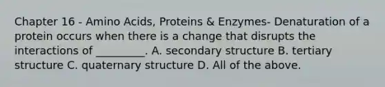 Chapter 16 - Amino Acids, Proteins & Enzymes- Denaturation of a protein occurs when there is a change that disrupts the interactions of _________. A. secondary structure B. tertiary structure C. quaternary structure D. All of the above.