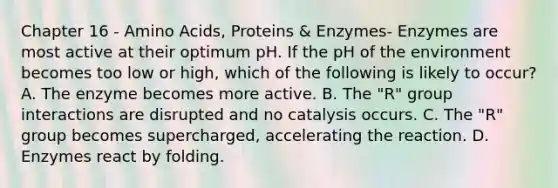 Chapter 16 - Amino Acids, Proteins & Enzymes- Enzymes are most active at their optimum pH. If the pH of the environment becomes too low or high, which of the following is likely to occur? A. The enzyme becomes more active. B. The "R" group interactions are disrupted and no catalysis occurs. C. The "R" group becomes supercharged, accelerating the reaction. D. Enzymes react by folding.