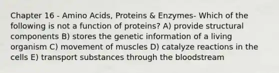 Chapter 16 - Amino Acids, Proteins & Enzymes- Which of the following is not a function of proteins? A) provide structural components B) stores the genetic information of a living organism C) movement of muscles D) catalyze reactions in the cells E) transport substances through the bloodstream