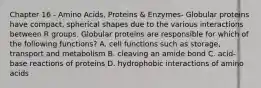 Chapter 16 - Amino Acids, Proteins & Enzymes- Globular proteins have compact, spherical shapes due to the various interactions between R groups. Globular proteins are responsible for which of the following functions? A. cell functions such as storage, transport and metabolism B. cleaving an amide bond C. acid-base reactions of proteins D. hydrophobic interactions of amino acids