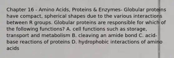 Chapter 16 - Amino Acids, Proteins & Enzymes- Globular proteins have compact, spherical shapes due to the various interactions between R groups. Globular proteins are responsible for which of the following functions? A. cell functions such as storage, transport and metabolism B. cleaving an amide bond C. acid-base reactions of proteins D. hydrophobic interactions of amino acids