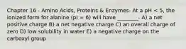 Chapter 16 - Amino Acids, Proteins & Enzymes- At a pH < 5, the ionized form for alanine (pI = 6) will have ________. A) a net positive charge B) a net negative charge C) an overall charge of zero D) low solubility in water E) a negative charge on the carboxyl group