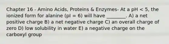 Chapter 16 - Amino Acids, Proteins & Enzymes- At a pH < 5, the ionized form for alanine (pI = 6) will have ________. A) a net positive charge B) a net negative charge C) an overall charge of zero D) low solubility in water E) a negative charge on the carboxyl group