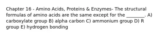 Chapter 16 - Amino Acids, Proteins & Enzymes- The structural formulas of amino acids are the same except for the ________. A) carboxylate group B) alpha carbon C) ammonium group D) R group E) hydrogen bonding