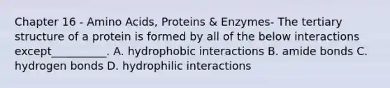 Chapter 16 - Amino Acids, Proteins & Enzymes- The tertiary structure of a protein is formed by all of the below interactions except__________. A. hydrophobic interactions B. amide bonds C. hydrogen bonds D. hydrophilic interactions