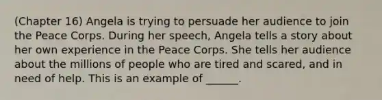 (Chapter 16) Angela is trying to persuade her audience to join the Peace Corps. During her speech, Angela tells a story about her own experience in the Peace Corps. She tells her audience about the millions of people who are tired and scared, and in need of help. This is an example of ______.