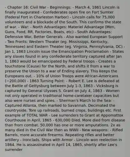 - Chapter 16: Civil War - Beginnings: - March 4, 1861 Lincoln is finally inaugurated - Confederates open fire on Fort Sumter (Federal Fort in Charleston Harbor) - Lincoln calls for 75,000 volunteers and a blockade of the South. This confirms the state of war. - War: - North Advantages: Materiel Advantage (Men, Guns, Food, RR, Factories, Boats, etc) - South Advantages: Defensive War, Better Generals - Also wanted European Support - Two Fronts: Western Theater (eg. Mississippi, Kentucky, Tennessee) and Eastern Theater (eg. Virginia, Pennsylvania, DC) - Jan 1, 1863 Lincoln issue the Emancipation Proclamation - States any slaves found in any confederate territory captured after Jan 1, 1863 would be emancipated by Federal troops - Creates a touchstone (Cause) for the North, and shifts it from a war to preserve the Union to a war of Ending slavery. This keeps the Europeans out. - 10% of Union Troops were African-Americans (~200,000) - 1863 Turning Point: - Robert E. Lee is defeated at the Battle of Gettysburg between July 1-3, 1863 - Vicksburg is captured by General Ulysses S. Grant on July 4, 1863 - Women not only operated in traditional home-caretaker capacities but also were nurses and spies. - Sherman's March to the Sea: - Captured Atlanta, then marked to Savannah. Decimated the countryside. Tore up railroads, burned crops, buildings etc. First example of <a href='https://www.questionai.com/knowledge/kKqUgdGdKt-total-war' class='anchor-knowledge'>total war</a> - Lee surrenders to Grant at Appomattox Courthouse in April, 1865 - 630,000 Died. More died from disease than from combat. 50,000 has one or more amputations. 2x as many died in the Civil War then as WWII - New weapons: - Rifled Barrels, more accurate firearms. Repeating rifles and better artillery - Ironclads. Ships with Armor - Lincoln won reelection in 1864. He is assassinated in April 14, 1865, shortly after Lee's surrender